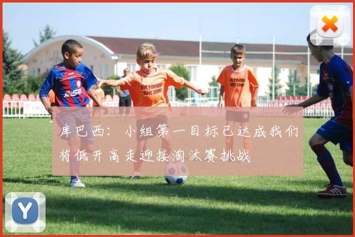 库巴西：小组第一目标已达成我们将低开高走迎接淘汰赛挑战