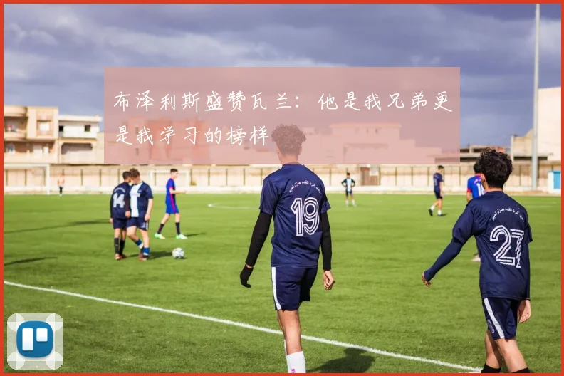 布泽利斯盛赞瓦兰：他是我兄弟更是我学习的榜样