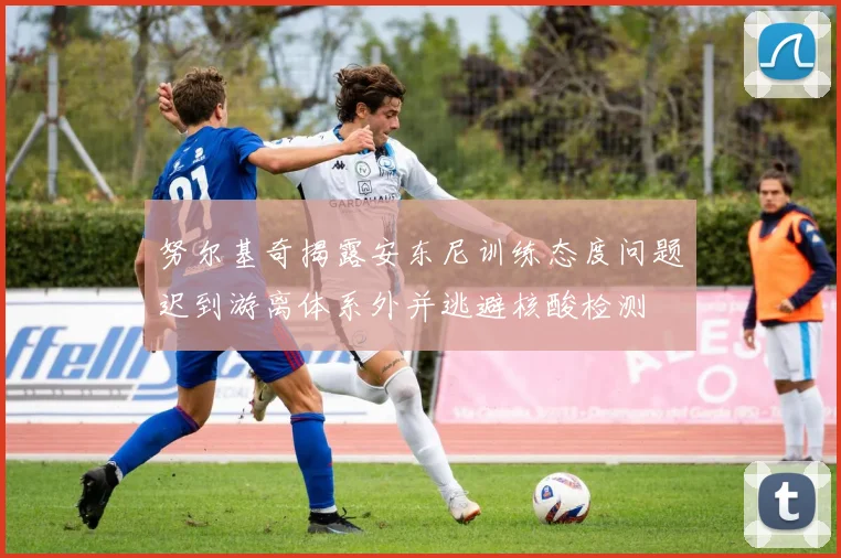 努尔基奇揭露安东尼训练态度问题迟到游离体系外并逃避核酸检测