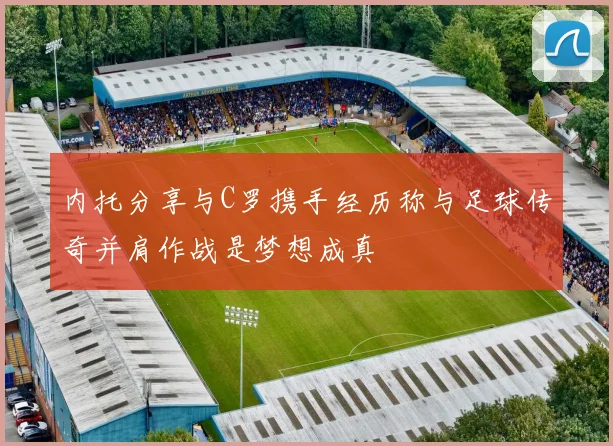 内托分享与C罗携手经历称与足球传奇并肩作战是梦想成真