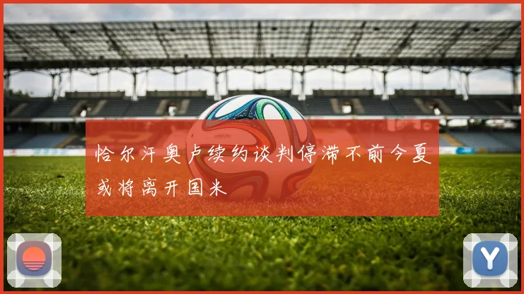 恰尔汗奥卢续约谈判停滞不前今夏或将离开国米