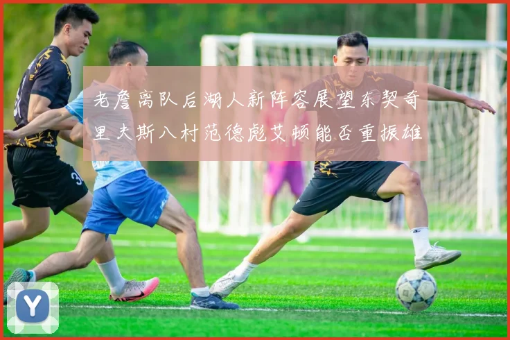 老詹离队后湖人新阵容展望东契奇里夫斯八村范德彪艾顿能否重振雄风