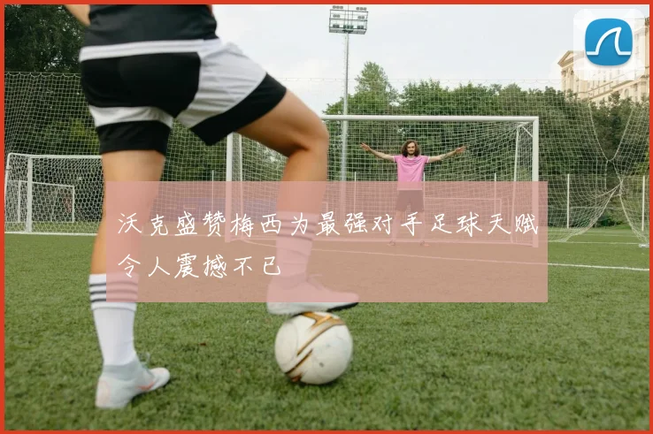 沃克盛赞梅西为最强对手足球天赋令人震撼不已