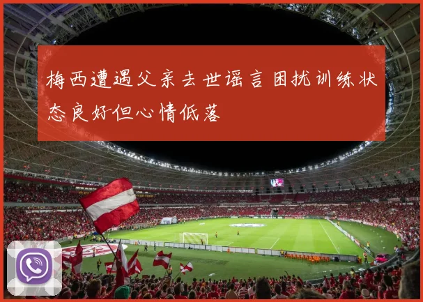 梅西遭遇父亲去世谣言困扰训练状态良好但心情低落
