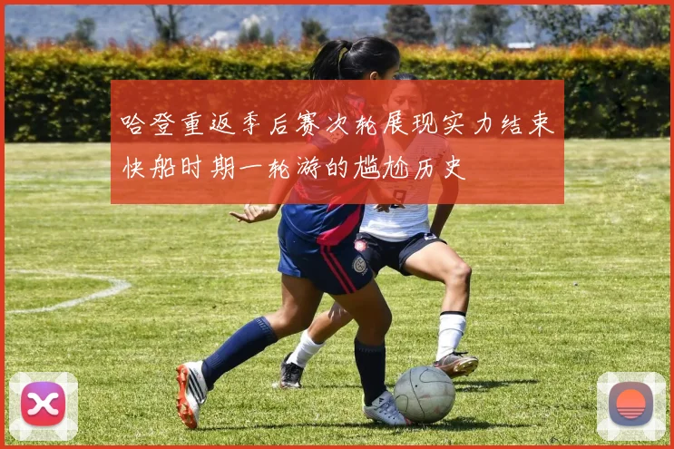 哈登重返季后赛次轮展现实力结束快船时期一轮游的尴尬历史