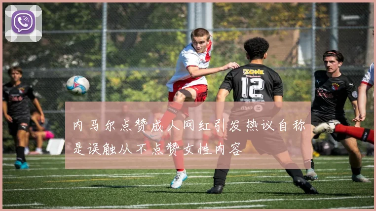 内马尔点赞成人网红引发热议自称是误触从不点赞女性内容