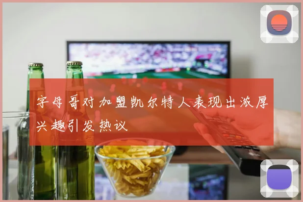 字母哥对加盟凯尔特人表现出浓厚兴趣引发热议