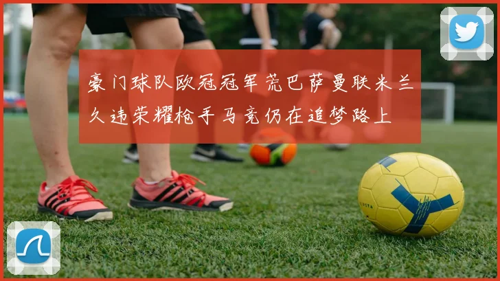 豪门球队欧冠冠军荒巴萨曼联米兰久违荣耀枪手马竞仍在追梦路上