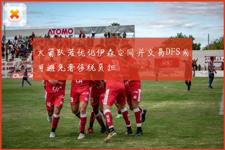 火箭队若优化伊森合同并交易DFS或可避免奢侈税负担