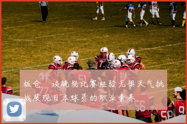 板仓滉谈晚场比赛经验无惧天气挑战展现日本球员的职业素养